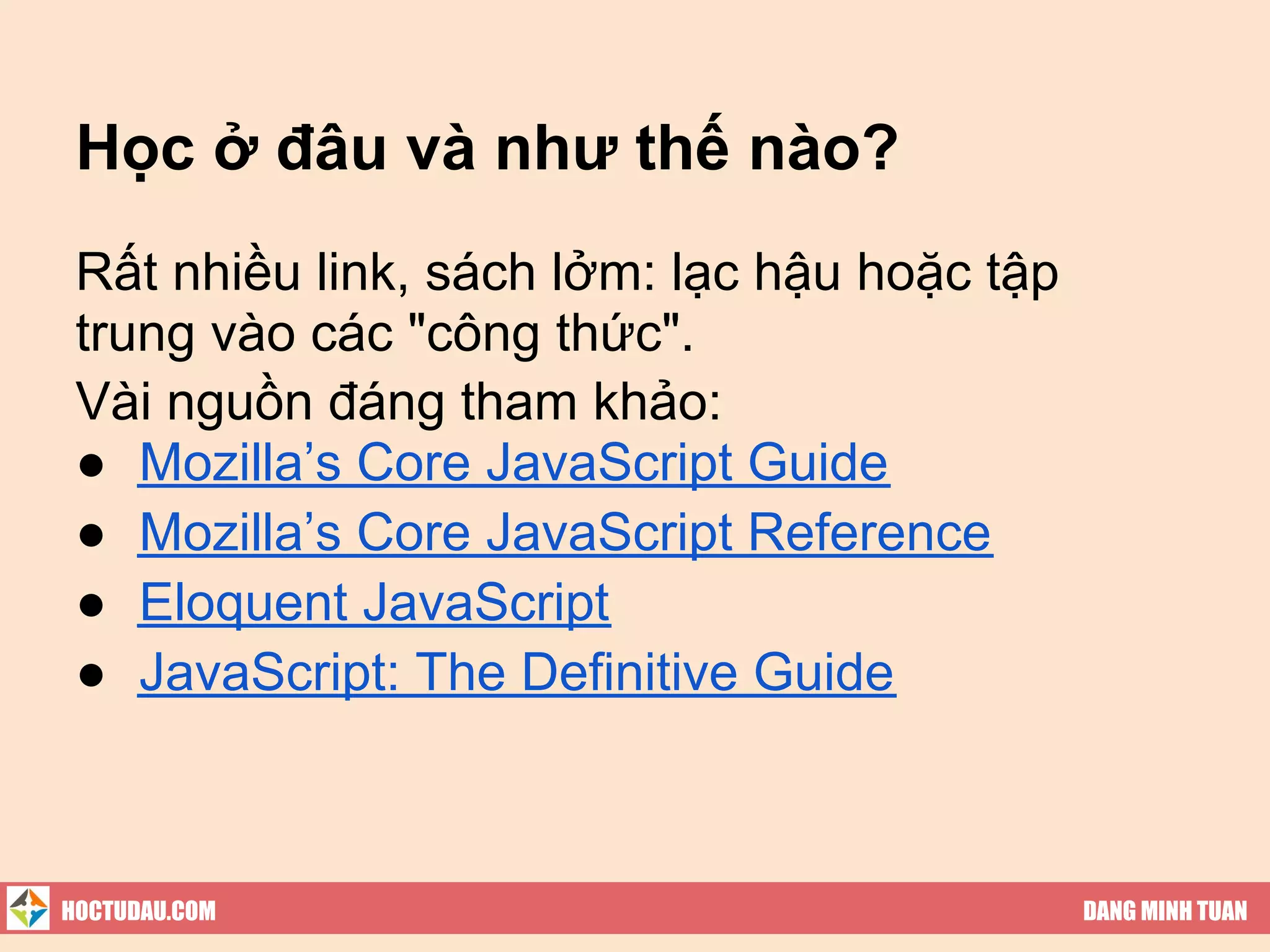 Học ở đâu và như thế nào?
 Rất nhiều link, sách lởm: lạc hậu hoặc tập
 trung vào các "công thức".
 Vài nguồn đáng tham khảo:
 ● Mozilla’s Core JavaScript Guide
 ● Mozilla’s Core JavaScript Reference
 ● Eloquent JavaScript
 ● JavaScript: The Definitive Guide



HOCTUDAU.COM                                  DANG MINH TUAN
 