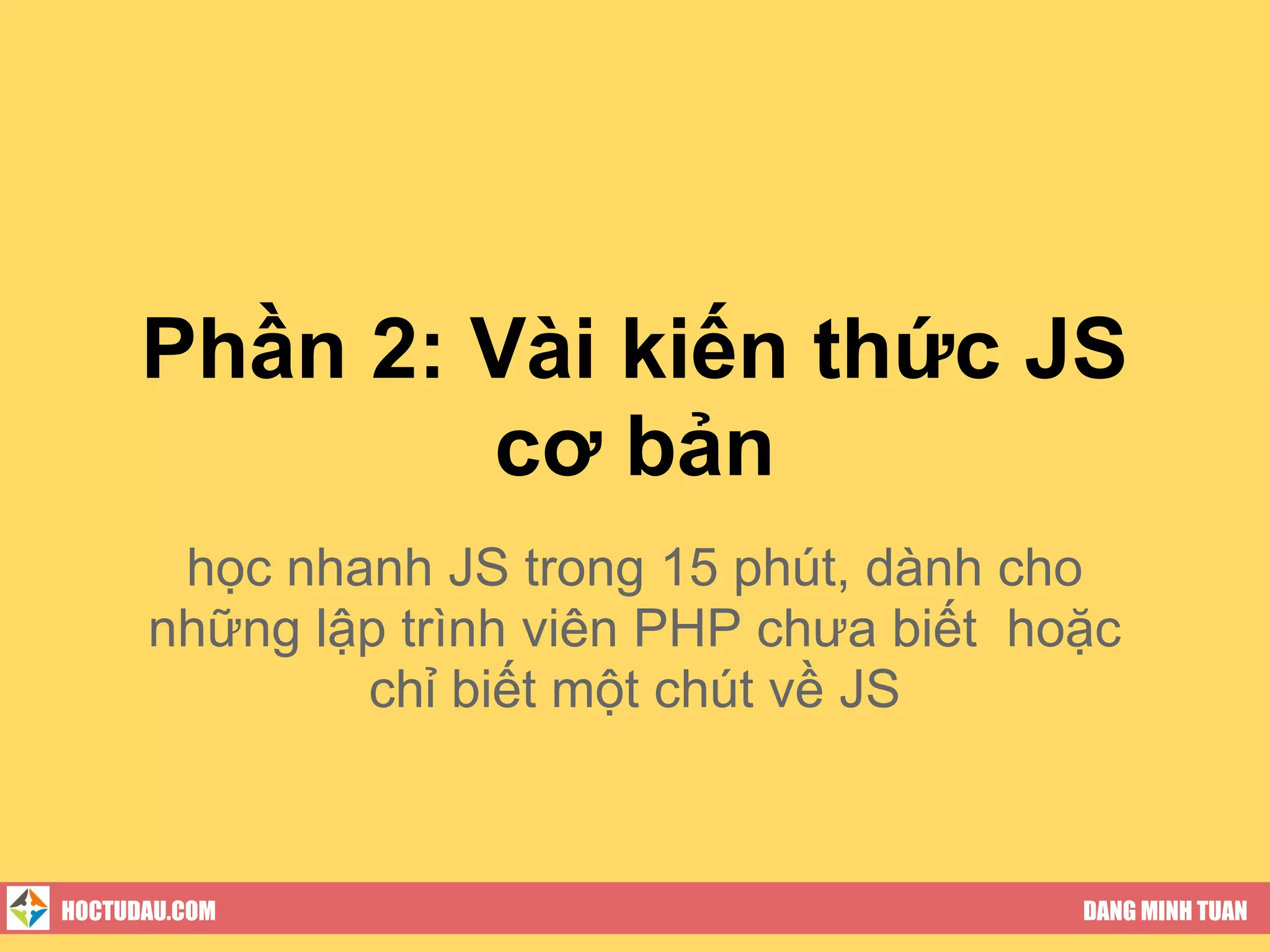 Phần 2: Vài kiến thức JS
              cơ bản
       học nhanh JS trong 15 phút, dành cho
      những lập trình viên PHP chưa biết hoặc
              chỉ biết một chút về JS



HOCTUDAU.COM                               DANG MINH TUAN
 