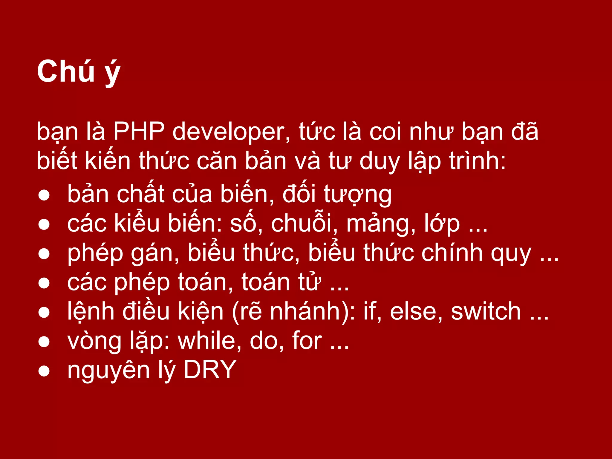Chú ý
bạn là PHP developer, tức là coi như bạn đã
biết kiến thức căn bản và tư duy lập trình:
● bản chất của biến, đối tượng
● các kiểu biến: số, chuỗi, mảng, lớp ...
● phép gán, biểu thức, biểu thức chính quy ...
● các phép toán, toán tử ...
● lệnh điều kiện (rẽ nhánh): if, else, switch ...
● vòng lặp: while, do, for ...
● nguyên lý DRY
 