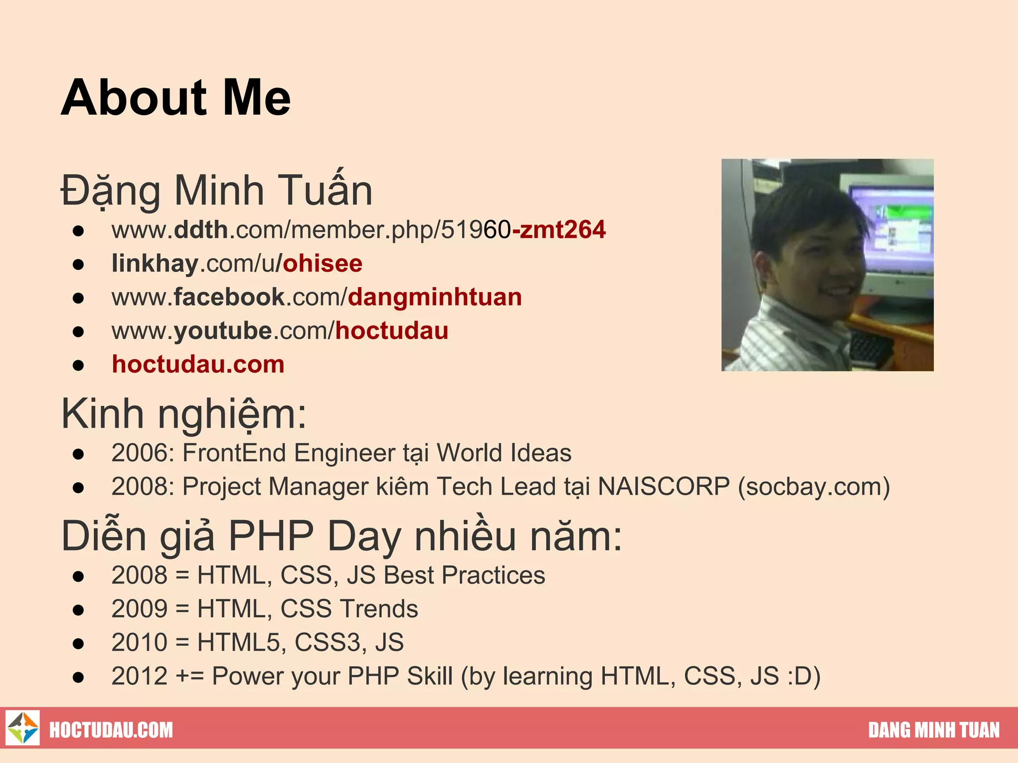 About Me
 Đặng Minh Tuấn
  ●   www.ddth.com/member.php/51960-zmt264
  ●   linkhay.com/u/ohisee
  ●   www.facebook.com/dangminhtuan
  ●   www.youtube.com/hoctudau
  ●   hoctudau.com

 Kinh nghiệm:
  ●   2006: FrontEnd Engineer tại World Ideas
  ●   2008: Project Manager kiêm Tech Lead tại NAISCORP (socbay.com)

 Diễn giả PHP Day nhiều năm:
  ●   2008 = HTML, CSS, JS Best Practices
  ●   2009 = HTML, CSS Trends
  ●   2010 = HTML5, CSS3, JS
  ●   2012 += Power your PHP Skill (by learning HTML, CSS, JS :D)

HOCTUDAU.COM                                                        DANG MINH TUAN
 
