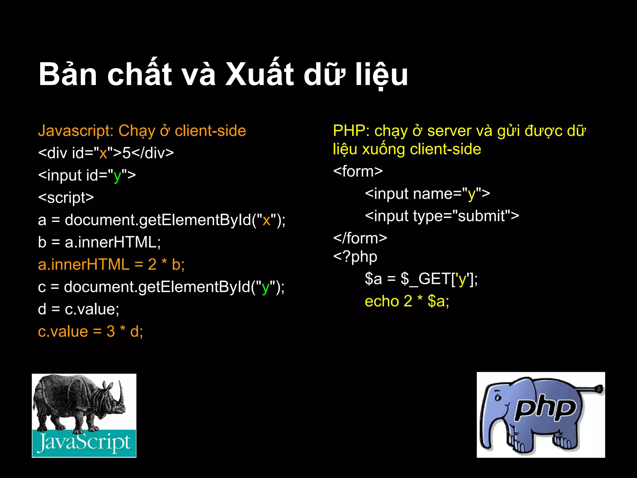 Bản chất và Xuất dữ liệu
Javascript: Chạy ở client-side      PHP: chạy ở server và gửi được dữ
<div id="x">5</div>                 liệu xuống client-side
<input id="y">                      <form>
<script>                                 <input name="y">
a = document.getElementById("x");        <input type="submit">
b = a.innerHTML;                    </form>
a.innerHTML = 2 * b;                <?php
c = document.getElementById("y");        $a = $_GET['y'];
d = c.value;                             echo 2 * $a;
c.value = 3 * d;
 