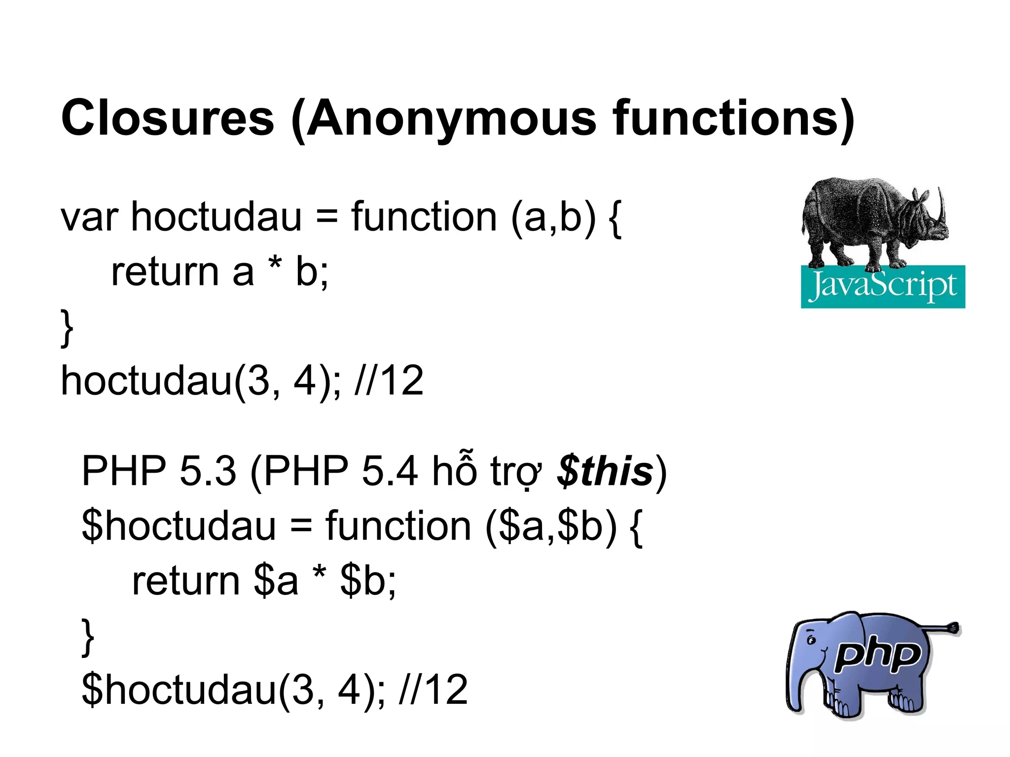 Closures (Anonymous functions)
var hoctudau = function (a,b) {
  return a * b;
}
hoctudau(3, 4); //12

 PHP 5.3 (PHP 5.4 hỗ trợ $this)
 $hoctudau = function ($a,$b) {
   return $a * $b;
 }
 $hoctudau(3, 4); //12
 