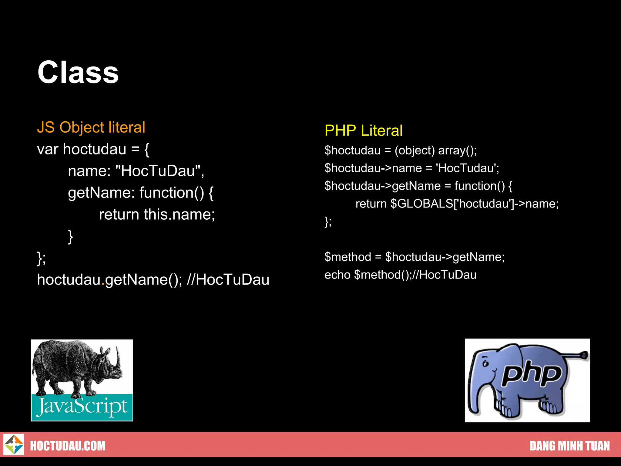 Class
 JS Object literal                PHP Literal
 var hoctudau = {                 $hoctudau = (object) array();
      name: "HocTuDau",           $hoctudau->name = 'HocTudau';
                                  $hoctudau->getName = function() {
      getName: function() {
                                       return $GLOBALS['hoctudau']->name;
          return this.name;       };
      }
 };                               $method = $hoctudau->getName;
 hoctudau.getName(); //HocTuDau   echo $method();//HocTuDau




HOCTUDAU.COM                                                        DANG MINH TUAN
 
