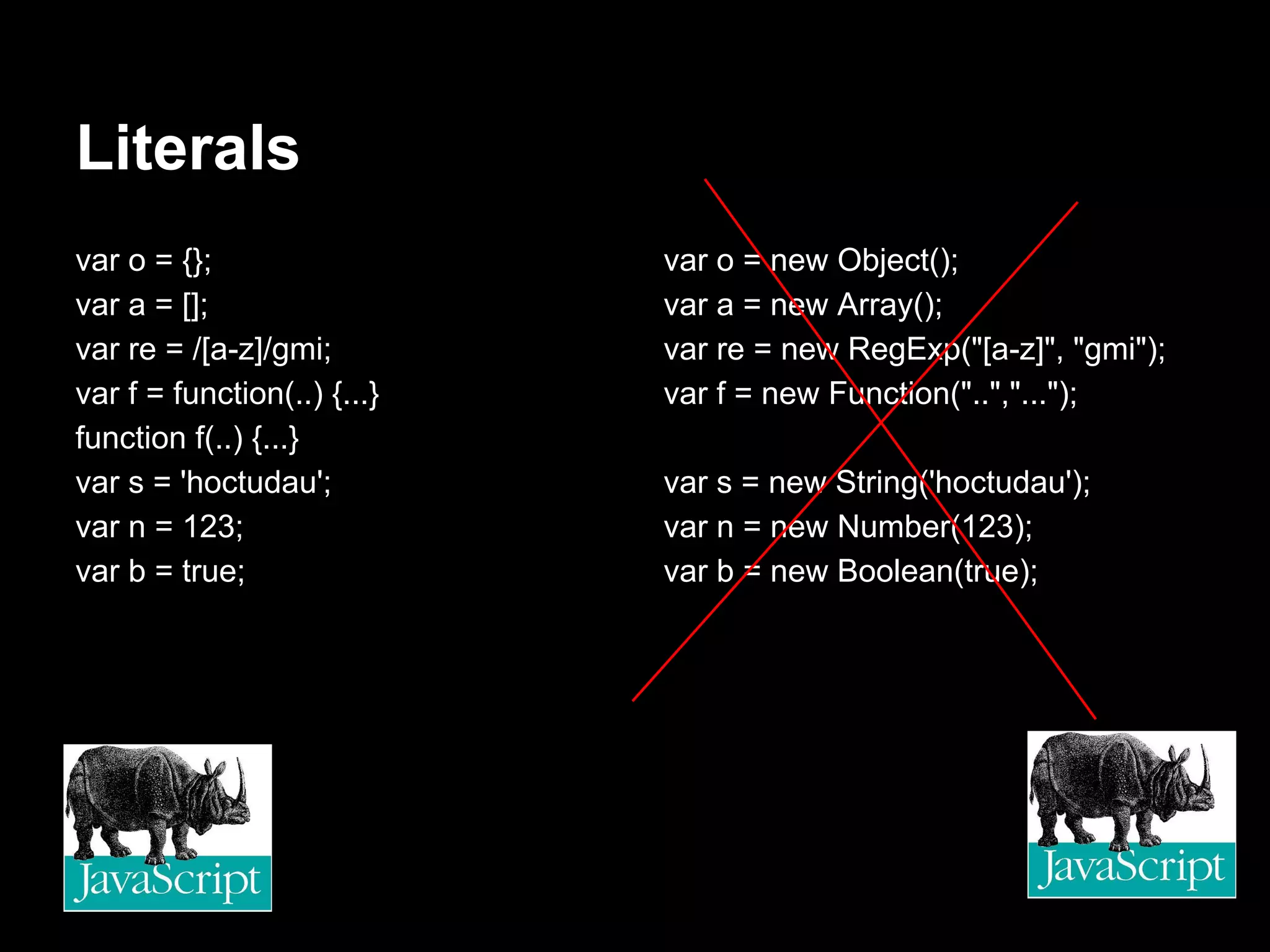 Literals
var o = {};                  var o = new Object();
var a = [];                  var a = new Array();
var re = /[a-z]/gmi;         var re = new RegExp("[a-z]", "gmi");
var f = function(..) {...}   var f = new Function("..","...");
function f(..) {...}
var s = 'hoctudau';          var s = new String('hoctudau');
var n = 123;                 var n = new Number(123);
var b = true;                var b = new Boolean(true);
 