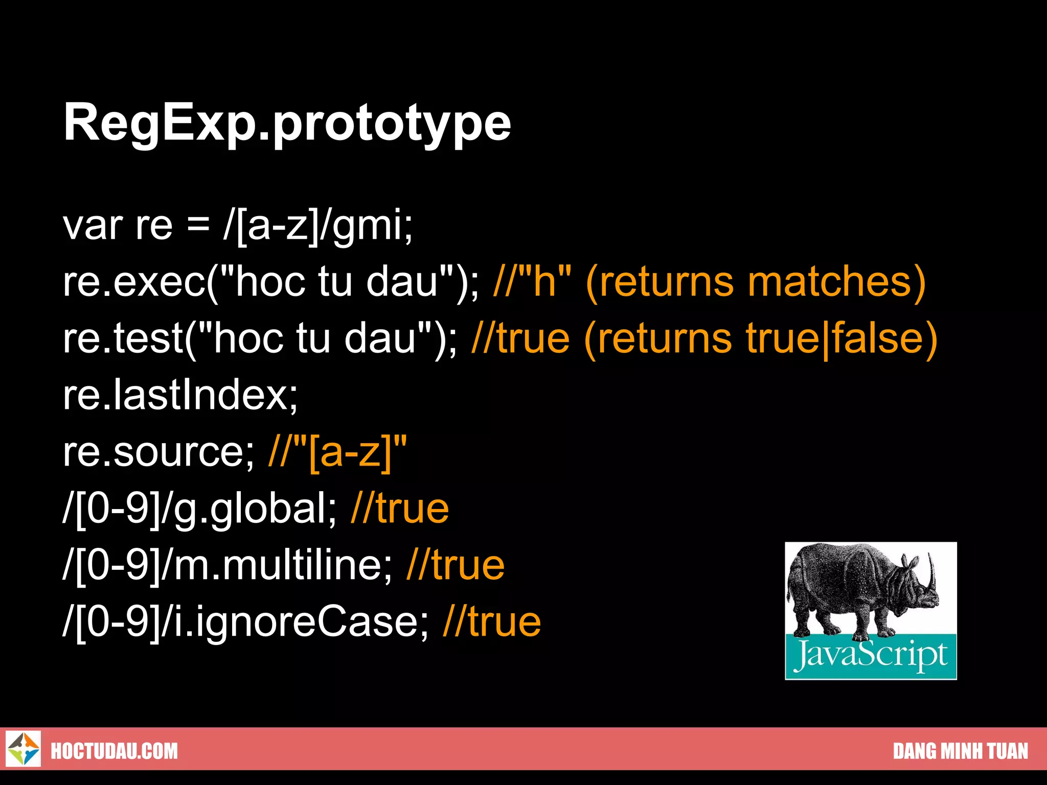 RegExp.prototype
 var re = /[a-z]/gmi;
 re.exec("hoc tu dau"); //"h" (returns matches)
 re.test("hoc tu dau"); //true (returns true|false)
 re.lastIndex;
 re.source; //"[a-z]"
 /[0-9]/g.global; //true
 /[0-9]/m.multiline; //true
 /[0-9]/i.ignoreCase; //true

HOCTUDAU.COM                                    DANG MINH TUAN
 