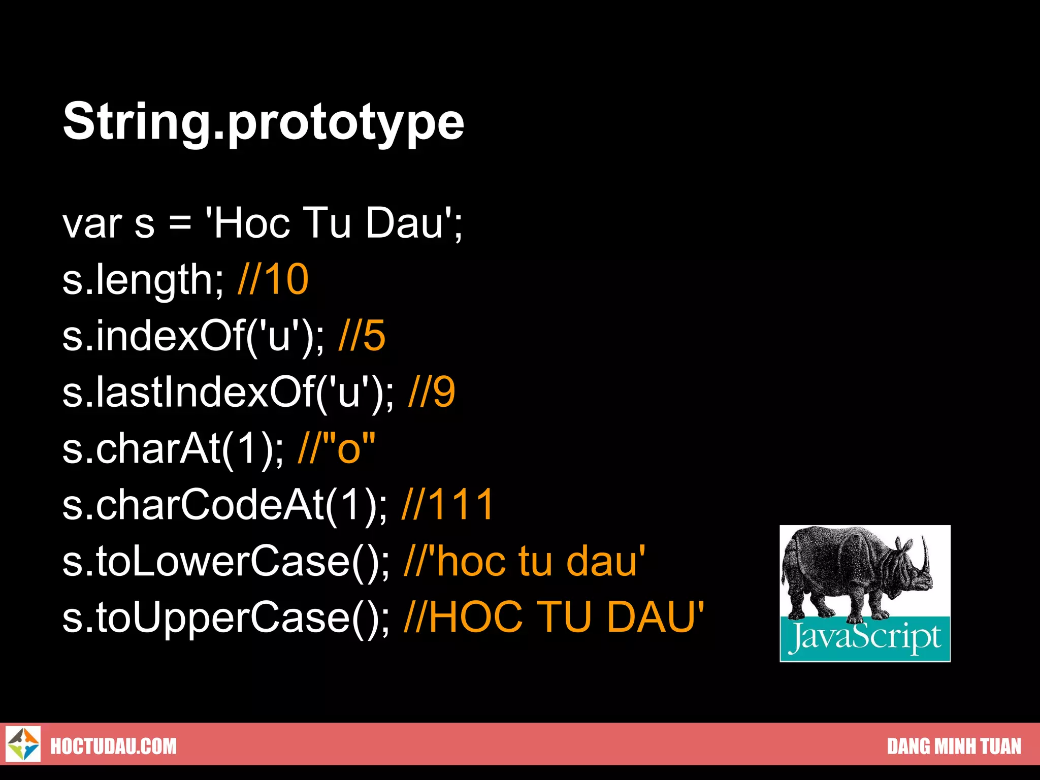 String.prototype
 var s = 'Hoc Tu Dau';
 s.length; //10
 s.indexOf('u'); //5
 s.lastIndexOf('u'); //9
 s.charAt(1); //"o"
 s.charCodeAt(1); //111
 s.toLowerCase(); //'hoc tu dau'
 s.toUpperCase(); //HOC TU DAU'

HOCTUDAU.COM                       DANG MINH TUAN
 
