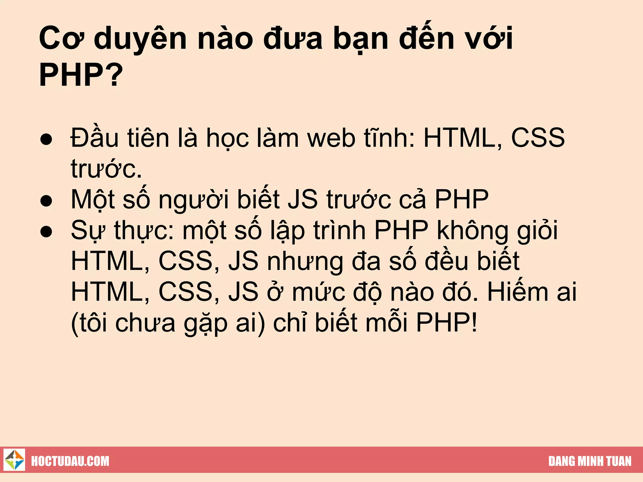 Cơ duyên nào đưa bạn đến với
 PHP?
 ● Đầu tiên là học làm web tĩnh: HTML, CSS
   trước.
 ● Một số người biết JS trước cả PHP
 ● Sự thực: một số lập trình PHP không giỏi
   HTML, CSS, JS nhưng đa số đều biết
   HTML, CSS, JS ở mức độ nào đó. Hiếm ai
   (tôi chưa gặp ai) chỉ biết mỗi PHP!




HOCTUDAU.COM                            DANG MINH TUAN
 
