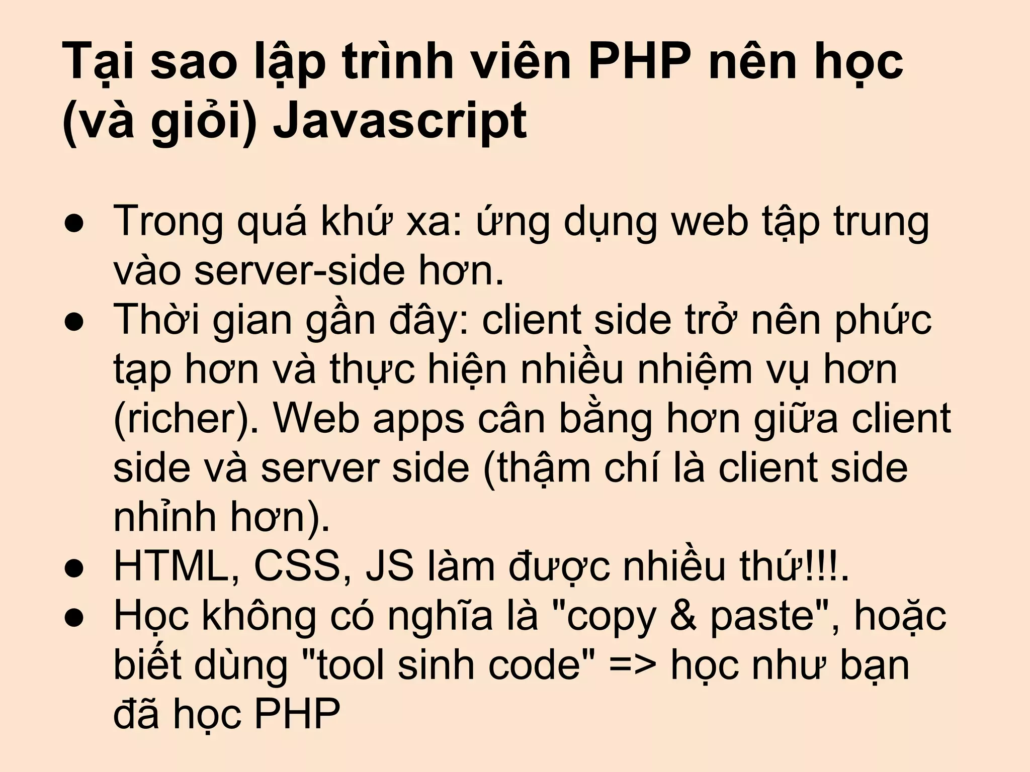 Tại sao lập trình viên PHP nên học
(và giỏi) Javascript
● Trong quá khứ xa: ứng dụng web tập trung
  vào server-side hơn.
● Thời gian gần đây: client side trở nên phức
  tạp hơn và thực hiện nhiều nhiệm vụ hơn
  (richer). Web apps cân bằng hơn giữa client
  side và server side (thậm chí là client side
  nhỉnh hơn).
● HTML, CSS, JS làm được nhiều thứ!!!.
● Học không có nghĩa là "copy & paste", hoặc
  biết dùng "tool sinh code" => học như bạn
  đã học PHP
 