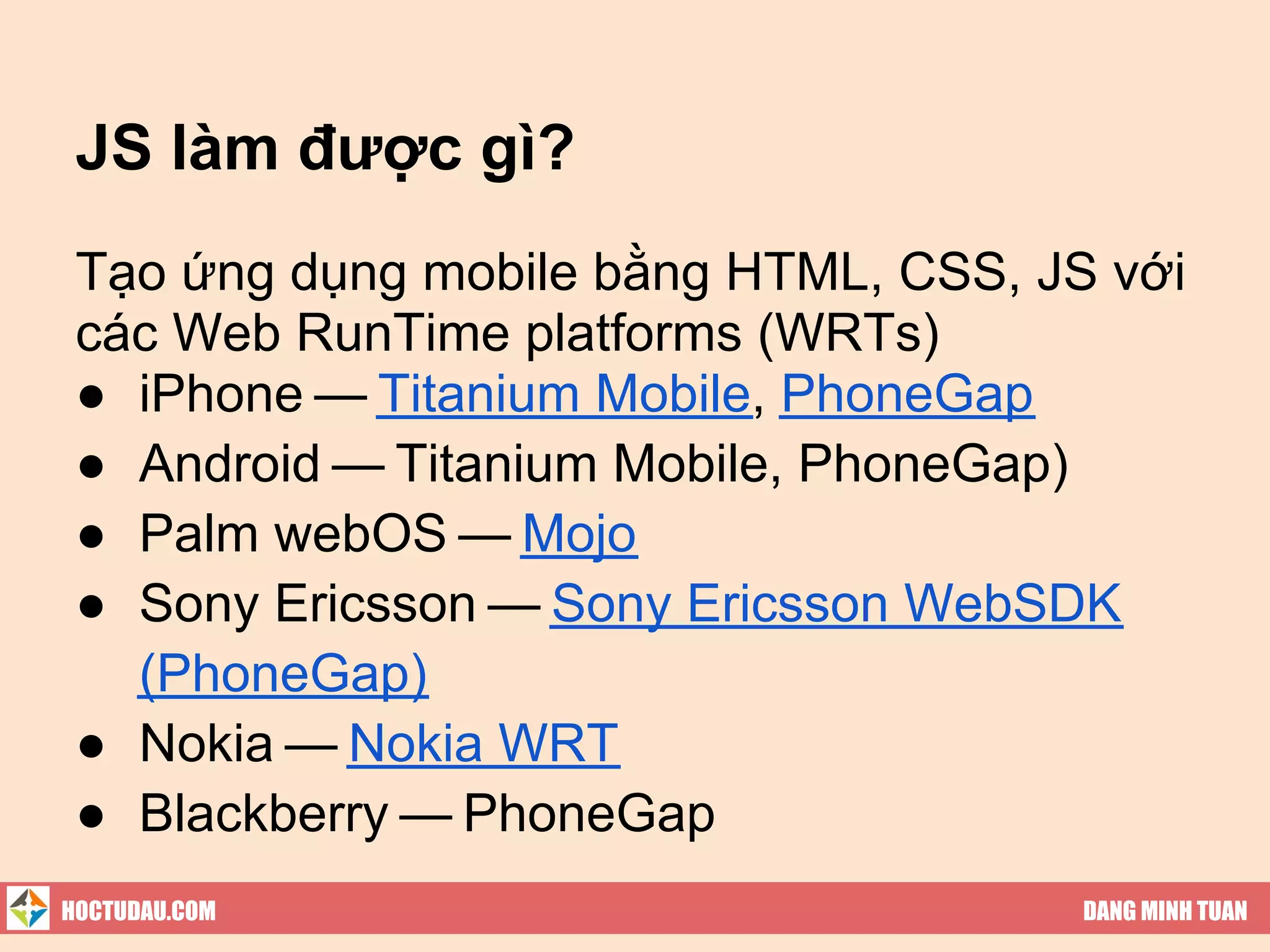 JS làm được gì?
 Tạo ứng dụng mobile bằng HTML, CSS, JS với
 các Web RunTime platforms (WRTs)
 ● iPhone — Titanium Mobile, PhoneGap
 ● Android — Titanium Mobile, PhoneGap)
 ● Palm webOS — Mojo
 ● Sony Ericsson — Sony Ericsson WebSDK
   (PhoneGap)
 ● Nokia — Nokia WRT
 ● Blackberry — PhoneGap
HOCTUDAU.COM                           DANG MINH TUAN
 