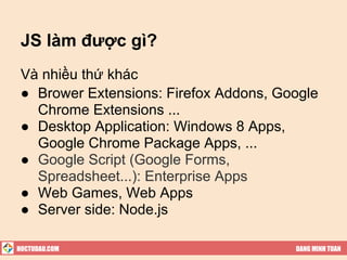 JS làm được gì?
 Và nhiều thứ khác
 ● Brower Extensions: Firefox Addons, Google
   Chrome Extensions ...
 ● Desktop Application: Windows 8 Apps,
   Google Chrome Package Apps, ...
 ● Google Script (Google Forms,
   Spreadsheet...): Enterprise Apps
 ● Web Games, Web Apps
 ● Server side: Node.js

HOCTUDAU.COM                            DANG MINH TUAN
 