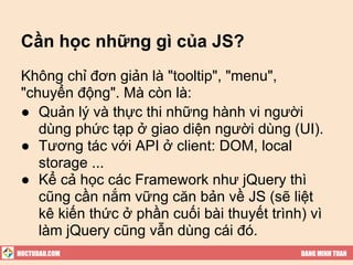 Cần học những gì của JS?
 Không chỉ đơn giản là "tooltip", "menu",
 "chuyển động". Mà còn là:
 ● Quản lý và thực thi những hành vi người
    dùng phức tạp ở giao diện người dùng (UI).
 ● Tương tác với API ở client: DOM, local
    storage ...
 ● Kể cả học các Framework như jQuery thì
    cũng cần nắm vững căn bản về JS (sẽ liệt
    kê kiến thức ở phần cuối bài thuyết trình) vì
    làm jQuery cũng vẫn dùng cái đó.
HOCTUDAU.COM                                 DANG MINH TUAN
 