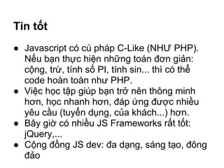 Tin tốt
 ● Javascript có cú pháp C-Like (NHƯ PHP).
      Nếu bạn thực hiện những toán đơn giản:
      cộng, trừ, tính số PI, tính sin... thì có thể
      code hoàn toàn như PHP.
 ● Việc học tập giúp bạn trở nên thông minh
      hơn, học nhanh hơn, đáp ứng được nhiều
      yêu cầu (tuyển dụng, của khách...) hơn.
 ● Bây giờ có nhiều JS Frameworks rất tốt:
      jQuery,...
 ● Cộng đồng JS dev: đa dạng, sáng tạo, đông
      đảo
HOCTUDAU.COM                                        DANG MINH TUAN
 