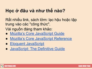 Học ở đâu và như thế nào?
 Rất nhiều link, sách lởm: lạc hậu hoặc tập
 trung vào các "công thức".
 Vài nguồn đáng tham khảo:
 ● Mozilla’s Core JavaScript Guide
 ● Mozilla’s Core JavaScript Reference
 ● Eloquent JavaScript
 ● JavaScript: The Definitive Guide



HOCTUDAU.COM                                  DANG MINH TUAN
 