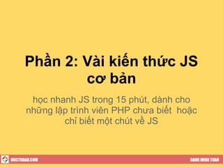Phần 2: Vài kiến thức JS
              cơ bản
       học nhanh JS trong 15 phút, dành cho
      những lập trình viên PHP chưa biết hoặc
              chỉ biết một chút về JS



HOCTUDAU.COM                               DANG MINH TUAN
 