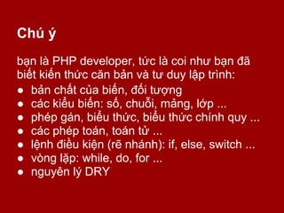 Chú ý
bạn là PHP developer, tức là coi như bạn đã
biết kiến thức căn bản và tư duy lập trình:
● bản chất của biến, đối tượng
● các kiểu biến: số, chuỗi, mảng, lớp ...
● phép gán, biểu thức, biểu thức chính quy ...
● các phép toán, toán tử ...
● lệnh điều kiện (rẽ nhánh): if, else, switch ...
● vòng lặp: while, do, for ...
● nguyên lý DRY
 