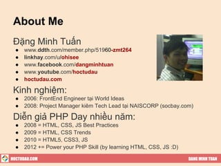 About Me
 Đặng Minh Tuấn
  ●   www.ddth.com/member.php/51960-zmt264
  ●   linkhay.com/u/ohisee
  ●   www.facebook.com/dangminhtuan
  ●   www.youtube.com/hoctudau
  ●   hoctudau.com

 Kinh nghiệm:
  ●   2006: FrontEnd Engineer tại World Ideas
  ●   2008: Project Manager kiêm Tech Lead tại NAISCORP (socbay.com)

 Diễn giả PHP Day nhiều năm:
  ●   2008 = HTML, CSS, JS Best Practices
  ●   2009 = HTML, CSS Trends
  ●   2010 = HTML5, CSS3, JS
  ●   2012 += Power your PHP Skill (by learning HTML, CSS, JS :D)

HOCTUDAU.COM                                                        DANG MINH TUAN
 