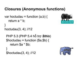 Closures (Anonymous functions)
var hoctudau = function (a,b) {
  return a * b;
}
hoctudau(3, 4); //12

 PHP 5.3 (PHP 5.4 hỗ trợ $this)
 $hoctudau = function ($a,$b) {
   return $a * $b;
 }
 $hoctudau(3, 4); //12
 