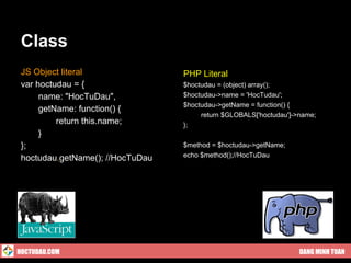 Class
 JS Object literal                PHP Literal
 var hoctudau = {                 $hoctudau = (object) array();
      name: "HocTuDau",           $hoctudau->name = 'HocTudau';
                                  $hoctudau->getName = function() {
      getName: function() {
                                       return $GLOBALS['hoctudau']->name;
          return this.name;       };
      }
 };                               $method = $hoctudau->getName;
 hoctudau.getName(); //HocTuDau   echo $method();//HocTuDau




HOCTUDAU.COM                                                        DANG MINH TUAN
 