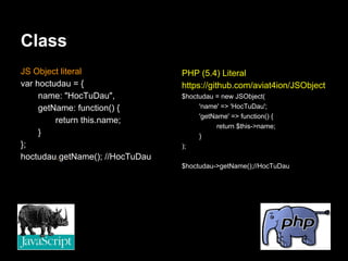 Class
JS Object literal                PHP (5.4) Literal
var hoctudau = {                 https://github.com/aviat4ion/JSObject
     name: "HocTuDau",           $hoctudau = new JSObject(
     getName: function() {            'name' => 'HocTuDau';
                                      'getName' => function() {
         return this.name;
                                           return $this->name;
     }                                }
};                               );
hoctudau.getName(); //HocTuDau
                                 $hoctudau->getName();//HocTuDau
 