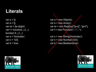 Literals
var o = {};                  var o = new Object();
var a = [];                  var a = new Array();
var re = /[a-z]/gmi;         var re = new RegExp("[a-z]", "gmi");
var f = function(..) {...}   var f = new Function("..","...");
function f(..) {...}
var s = 'hoctudau';          var s = new String('hoctudau');
var n = 123;                 var n = new Number(123);
var b = true;                var b = new Boolean(true);
 