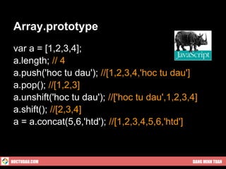 Array.prototype
 var a = [1,2,3,4];
 a.length; // 4
 a.push('hoc tu dau'); //[1,2,3,4,'hoc tu dau']
 a.pop(); //[1,2,3]
 a.unshift('hoc tu dau'); //['hoc tu dau',1,2,3,4]
 a.shift(); //[2,3,4]
 a = a.concat(5,6,'htd'); //[1,2,3,4,5,6,'htd']



HOCTUDAU.COM                                    DANG MINH TUAN
 