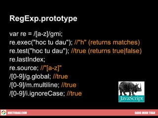 RegExp.prototype
 var re = /[a-z]/gmi;
 re.exec("hoc tu dau"); //"h" (returns matches)
 re.test("hoc tu dau"); //true (returns true|false)
 re.lastIndex;
 re.source; //"[a-z]"
 /[0-9]/g.global; //true
 /[0-9]/m.multiline; //true
 /[0-9]/i.ignoreCase; //true

HOCTUDAU.COM                                    DANG MINH TUAN
 