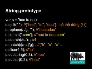 String.prototype
var s = 'hoc tu dau';
s.split(" "); //["hoc", "tu", "dau"] - có thể dùng (/ /)
s.replace(/ /g, ""); //"hoctudau"
s.concat('.com'); //"hoc tu dau.com"
s.search(/tu/); ; //4
s.match(/[a-z]/g); ; //["h", "o", "c" ...
s.slice(4,6); //"tu"
s.substring(0,3); //"hoc"
s.substr(0,3); //"hoc"
 