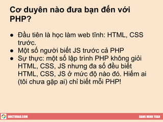 Cơ duyên nào đưa bạn đến với
 PHP?
 ● Đầu tiên là học làm web tĩnh: HTML, CSS
   trước.
 ● Một số người biết JS trước cả PHP
 ● Sự thực: một số lập trình PHP không giỏi
   HTML, CSS, JS nhưng đa số đều biết
   HTML, CSS, JS ở mức độ nào đó. Hiếm ai
   (tôi chưa gặp ai) chỉ biết mỗi PHP!




HOCTUDAU.COM                            DANG MINH TUAN
 