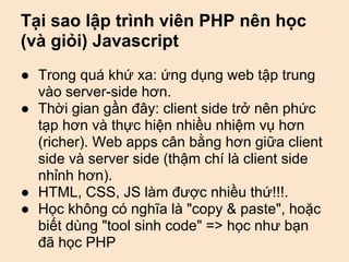 Tại sao lập trình viên PHP nên học
(và giỏi) Javascript
● Trong quá khứ xa: ứng dụng web tập trung
  vào server-side hơn.
● Thời gian gần đây: client side trở nên phức
  tạp hơn và thực hiện nhiều nhiệm vụ hơn
  (richer). Web apps cân bằng hơn giữa client
  side và server side (thậm chí là client side
  nhỉnh hơn).
● HTML, CSS, JS làm được nhiều thứ!!!.
● Học không có nghĩa là "copy & paste", hoặc
  biết dùng "tool sinh code" => học như bạn
  đã học PHP
 