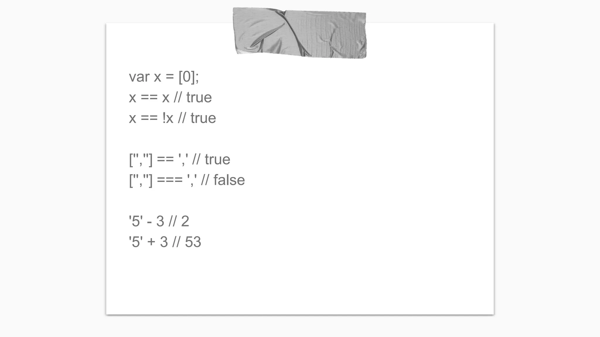 var x = [0]; x == x // true x == !x // true ['',''] == ',' // true ['',''] === ',' // false '5' - 3 // 2 '5' + 3 // 53 