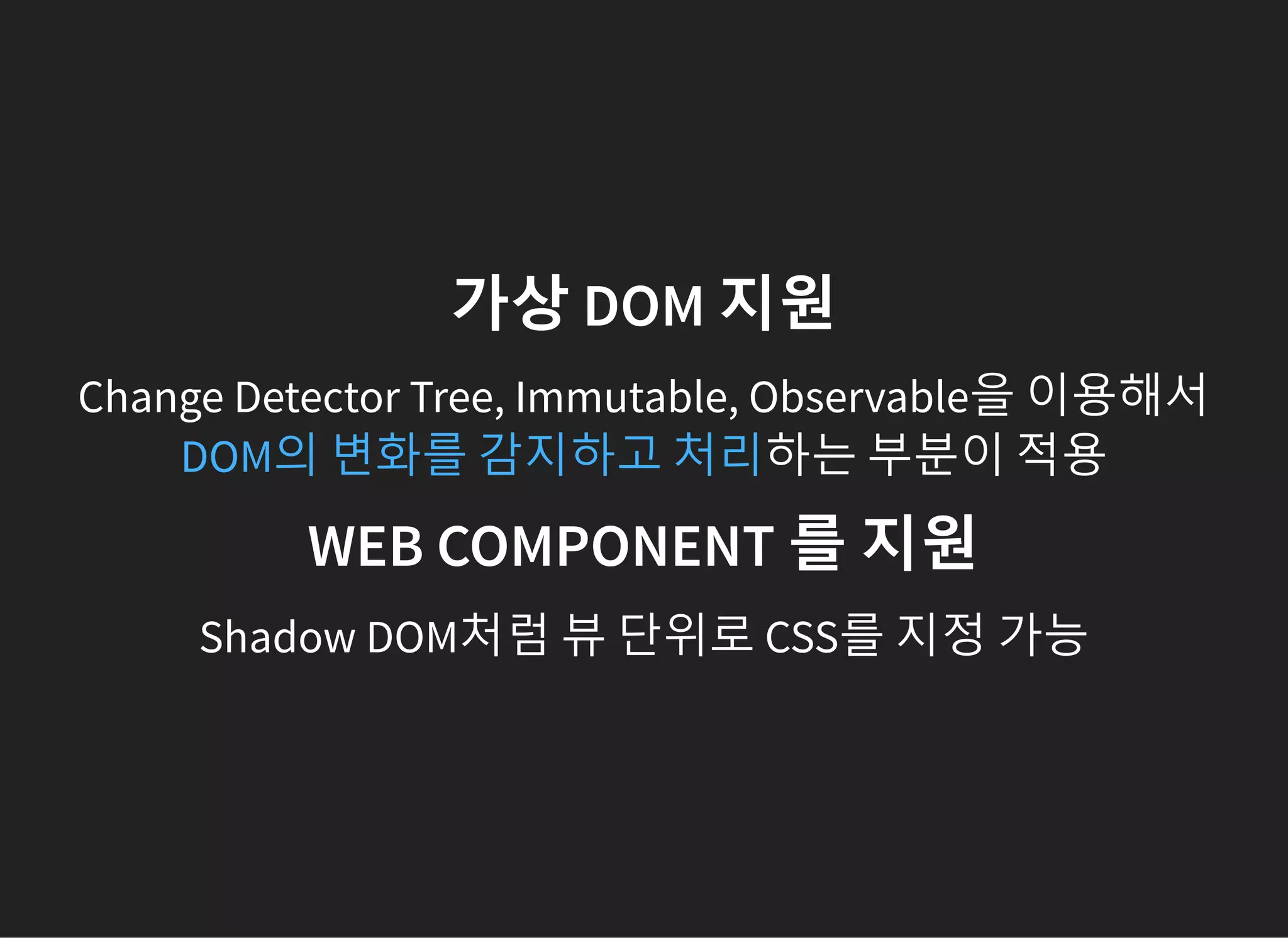 가상 DOM 지원
Change Detector Tree, Immutable, Observable을 이용해서
하는 부분이 적용DOM의 변화를 감지하고 처리
WEB COMPONENT 를 지원
Shadow DOM처럼 뷰 단위로 CSS를 지정 가능
 