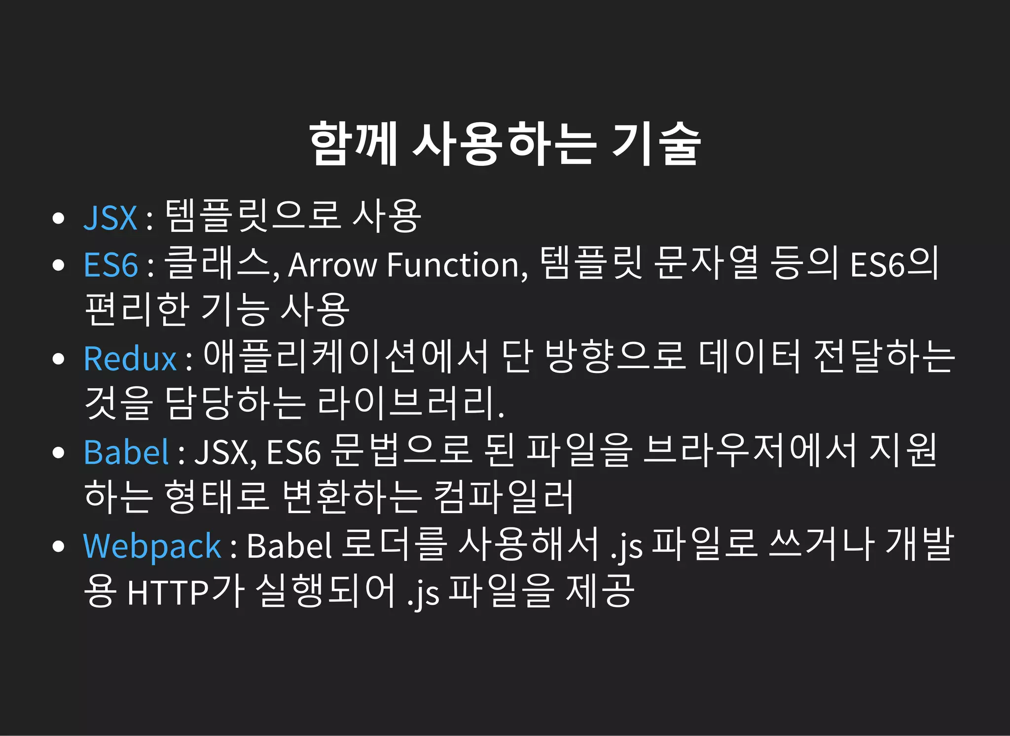 함께 사용하는 기술
: 템플릿으로 사용
: 클래스, Arrow Function, 템플릿 문자열 등의 ES6의
편리한 기능 사용
: 애플리케이션에서 단 방향으로 데이터 전달하는
것을 담당하는 라이브러리.
: JSX, ES6 문법으로 된 파일을 브라우저에서 지원
하는 형태로 변환하는 컴파일러
: Babel 로더를 사용해서 .js 파일로 쓰거나 개발
용 HTTP가 실행되어 .js 파일을 제공
JSX
ES6
Redux
Babel
Webpack
 