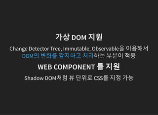 가상 DOM 지원
Change Detector Tree, Immutable, Observable을 이용해서
하는 부분이 적용DOM의 변화를 감지하고 처리
WEB COMPONENT 를 지원
Shadow DOM처럼 뷰 단위로 CSS를 지정 가능
 