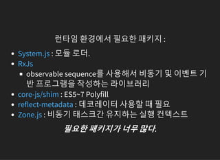 런타임 환경에서 필요한 패키지 :
: 모듈 로더.
observable sequence를 사용해서 비동기 및 이벤트 기
반 프로그램을 작성하는 라이브러리
: ES5~7 Polyfill
: 데코레이터 사용할 때 필요
: 비동기 태스크간 유지하는 실행 컨텍스트
System.js
RxJs
core-js/shim
reflect-metadata
Zone.js
필요한패키지가너무많다.
 