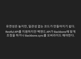 유연성은 높지만, 일관성 없는 코드가 만들어지기 쉽다.
Restful API를 지원하지만 백엔드 API가 Backbone에 맞게
조정을 하거나 Backbone.sync를 오버라이드 해야한다.
 