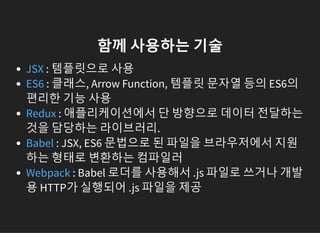 함께 사용하는 기술
: 템플릿으로 사용
: 클래스, Arrow Function, 템플릿 문자열 등의 ES6의
편리한 기능 사용
: 애플리케이션에서 단 방향으로 데이터 전달하는
것을 담당하는 라이브러리.
: JSX, ES6 문법으로 된 파일을 브라우저에서 지원
하는 형태로 변환하는 컴파일러
: Babel 로더를 사용해서 .js 파일로 쓰거나 개발
용 HTTP가 실행되어 .js 파일을 제공
JSX
ES6
Redux
Babel
Webpack
 