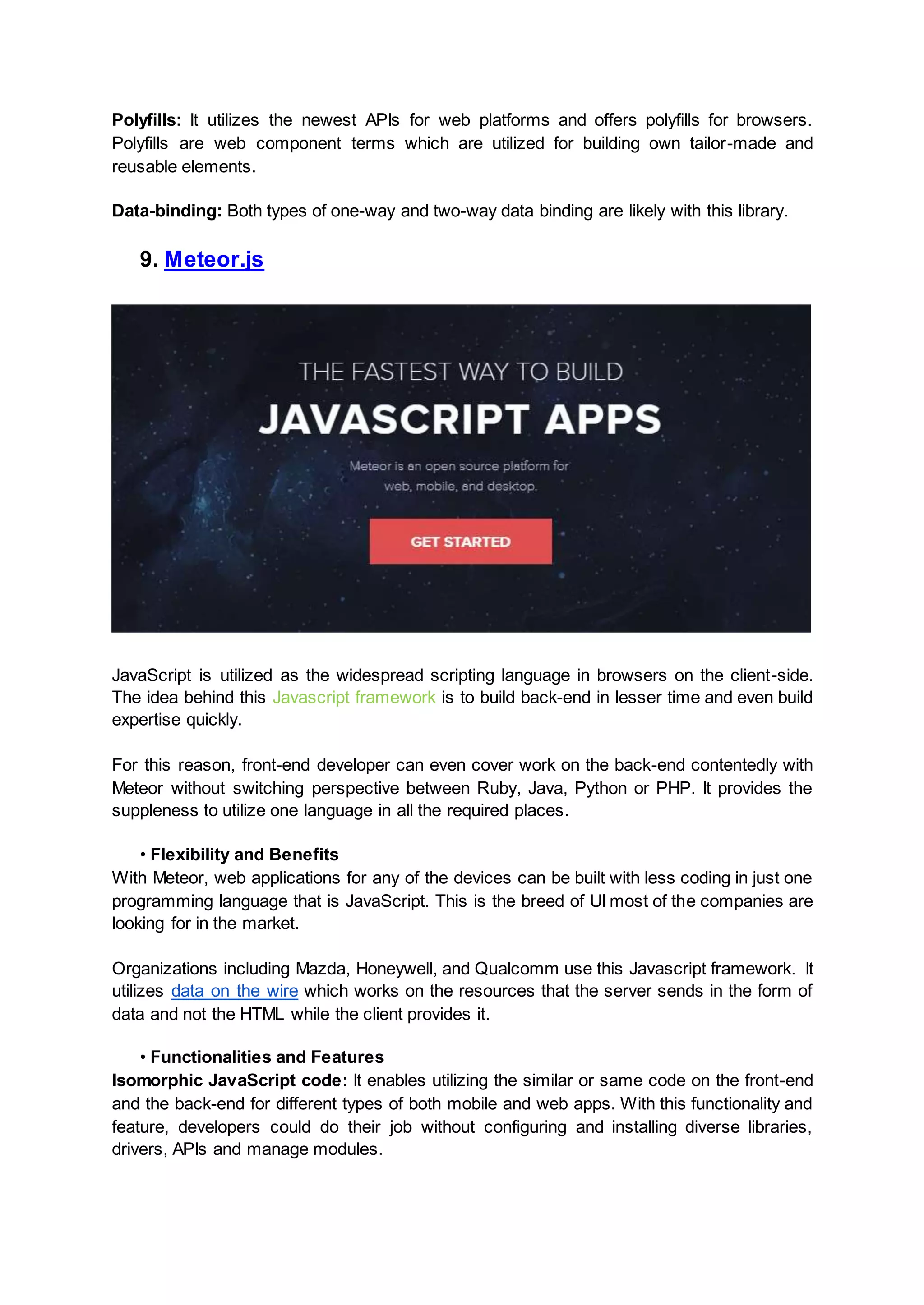 Polyfills: It utilizes the newest APIs for web platforms and offers polyfills for browsers. Polyfills are web component terms which are utilized for building own tailor-made and reusable elements. Data-binding: Both types of one-way and two-way data binding are likely with this library. 9. Meteor.js JavaScript is utilized as the widespread scripting language in browsers on the client-side. The idea behind this Javascript framework is to build back-end in lesser time and even build expertise quickly. For this reason, front-end developer can even cover work on the back-end contentedly with Meteor without switching perspective between Ruby, Java, Python or PHP. It provides the suppleness to utilize one language in all the required places. • Flexibility and Benefits With Meteor, web applications for any of the devices can be built with less coding in just one programming language that is JavaScript. This is the breed of UI most of the companies are looking for in the market. Organizations including Mazda, Honeywell, and Qualcomm use this Javascript framework. It utilizes data on the wire which works on the resources that the server sends in the form of data and not the HTML while the client provides it. • Functionalities and Features Isomorphic JavaScript code: It enables utilizing the similar or same code on the front-end and the back-end for different types of both mobile and web apps. With this functionality and feature, developers could do their job without configuring and installing diverse libraries, drivers, APIs and manage modules. 