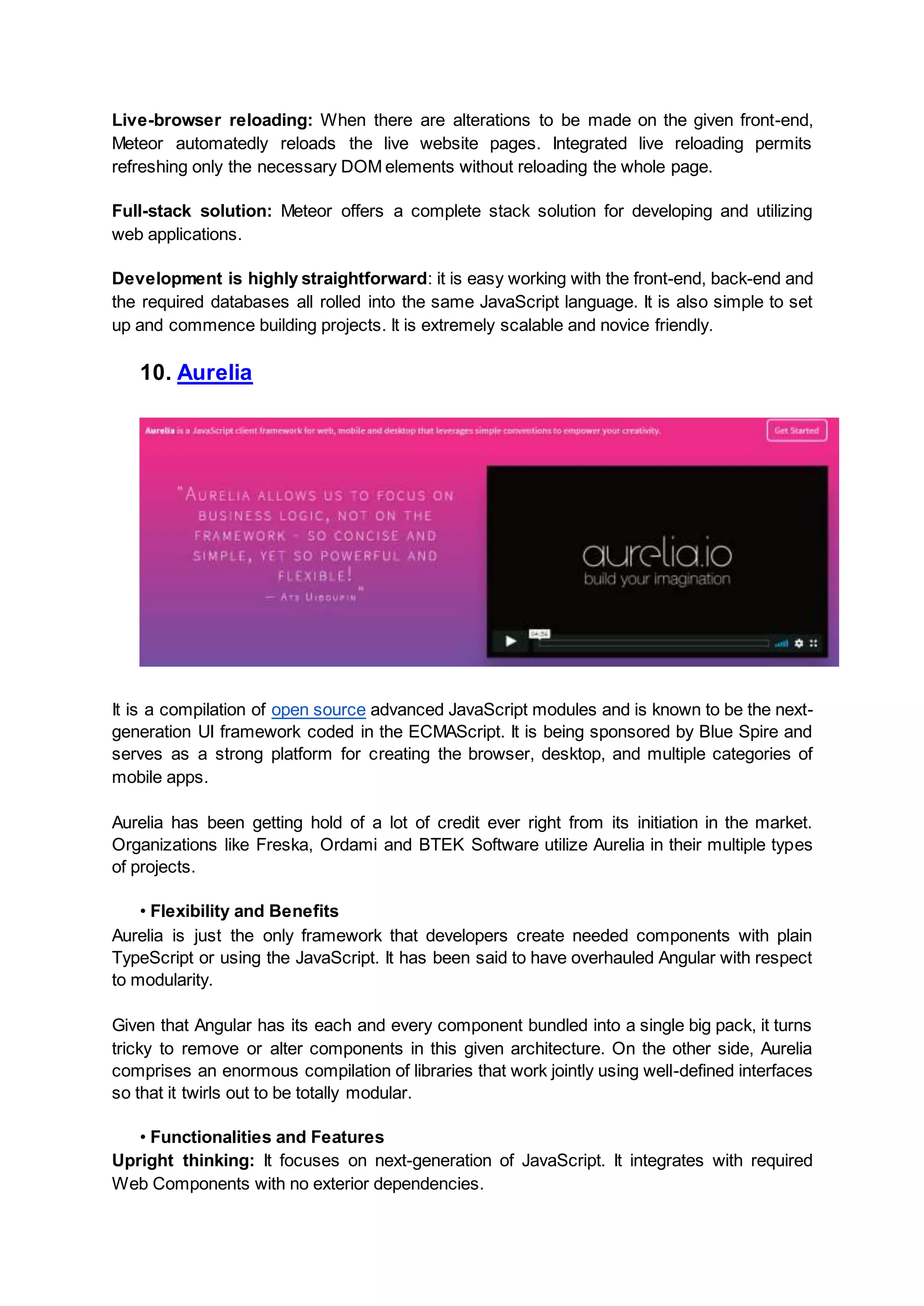 Live-browser reloading: When there are alterations to be made on the given front-end, Meteor automatedly reloads the live website pages. Integrated live reloading permits refreshing only the necessary DOM elements without reloading the whole page. Full-stack solution: Meteor offers a complete stack solution for developing and utilizing web applications. Development is highly straightforward: it is easy working with the front-end, back-end and the required databases all rolled into the same JavaScript language. It is also simple to set up and commence building projects. It is extremely scalable and novice friendly. 10. Aurelia It is a compilation of open source advanced JavaScript modules and is known to be the next- generation UI framework coded in the ECMAScript. It is being sponsored by Blue Spire and serves as a strong platform for creating the browser, desktop, and multiple categories of mobile apps. Aurelia has been getting hold of a lot of credit ever right from its initiation in the market. Organizations like Freska, Ordami and BTEK Software utilize Aurelia in their multiple types of projects. • Flexibility and Benefits Aurelia is just the only framework that developers create needed components with plain TypeScript or using the JavaScript. It has been said to have overhauled Angular with respect to modularity. Given that Angular has its each and every component bundled into a single big pack, it turns tricky to remove or alter components in this given architecture. On the other side, Aurelia comprises an enormous compilation of libraries that work jointly using well-defined interfaces so that it twirls out to be totally modular. • Functionalities and Features Upright thinking: It focuses on next-generation of JavaScript. It integrates with required Web Components with no exterior dependencies. 