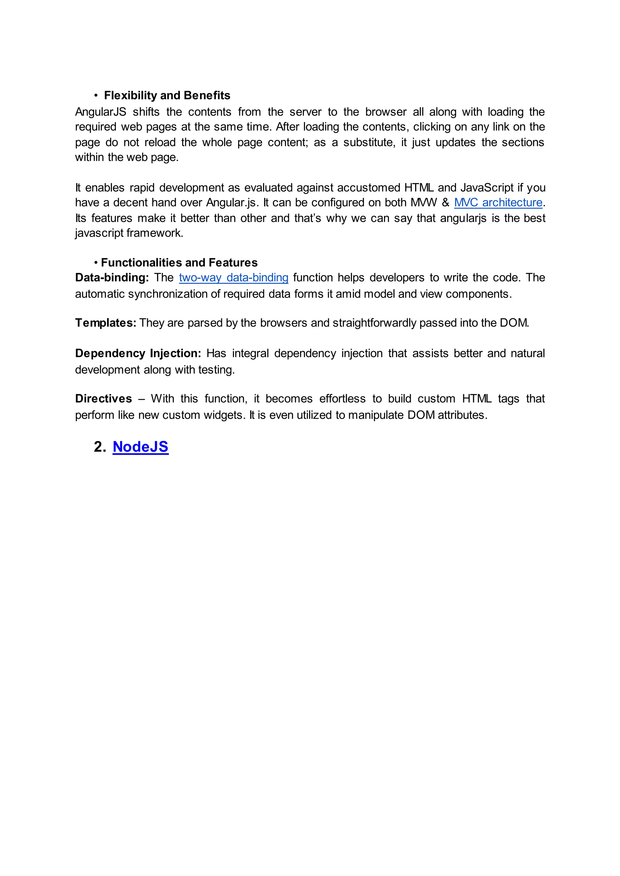• Flexibility and Benefits AngularJS shifts the contents from the server to the browser all along with loading the required web pages at the same time. After loading the contents, clicking on any link on the page do not reload the whole page content; as a substitute, it just updates the sections within the web page. It enables rapid development as evaluated against accustomed HTML and JavaScript if you have a decent hand over Angular.js. It can be configured on both MVW & MVC architecture. Its features make it better than other and that’s why we can say that angularjs is the best javascript framework. • Functionalities and Features Data-binding: The two-way data-binding function helps developers to write the code. The automatic synchronization of required data forms it amid model and view components. Templates: They are parsed by the browsers and straightforwardly passed into the DOM. Dependency Injection: Has integral dependency injection that assists better and natural development along with testing. Directives – With this function, it becomes effortless to build custom HTML tags that perform like new custom widgets. It is even utilized to manipulate DOM attributes. 2. NodeJS 