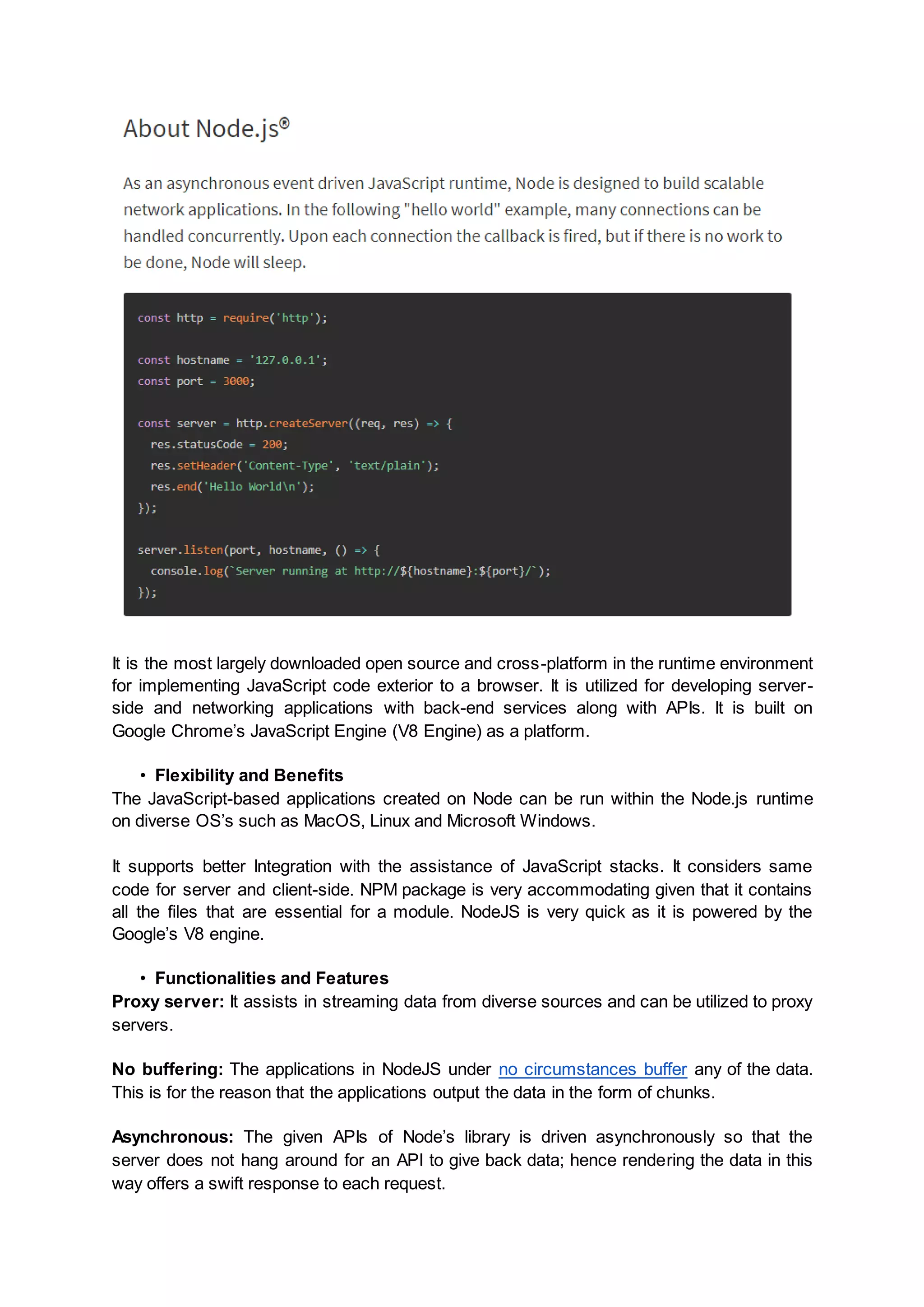 It is the most largely downloaded open source and cross-platform in the runtime environment for implementing JavaScript code exterior to a browser. It is utilized for developing server- side and networking applications with back-end services along with APIs. It is built on Google Chrome’s JavaScript Engine (V8 Engine) as a platform. • Flexibility and Benefits The JavaScript-based applications created on Node can be run within the Node.js runtime on diverse OS’s such as MacOS, Linux and Microsoft Windows. It supports better Integration with the assistance of JavaScript stacks. It considers same code for server and client-side. NPM package is very accommodating given that it contains all the files that are essential for a module. NodeJS is very quick as it is powered by the Google’s V8 engine. • Functionalities and Features Proxy server: It assists in streaming data from diverse sources and can be utilized to proxy servers. No buffering: The applications in NodeJS under no circumstances buffer any of the data. This is for the reason that the applications output the data in the form of chunks. Asynchronous: The given APIs of Node’s library is driven asynchronously so that the server does not hang around for an API to give back data; hence rendering the data in this way offers a swift response to each request. 