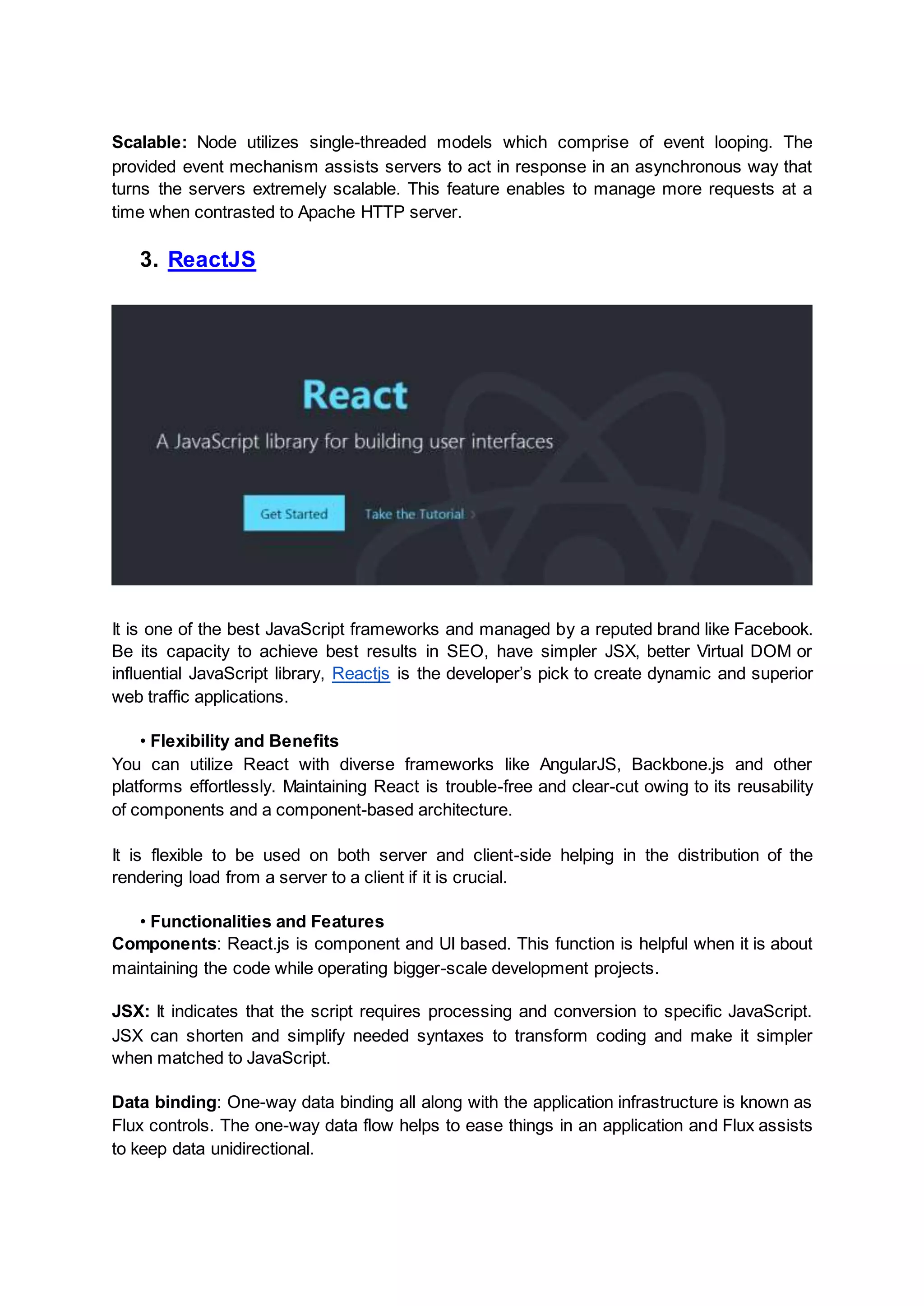 Scalable: Node utilizes single-threaded models which comprise of event looping. The provided event mechanism assists servers to act in response in an asynchronous way that turns the servers extremely scalable. This feature enables to manage more requests at a time when contrasted to Apache HTTP server. 3. ReactJS It is one of the best JavaScript frameworks and managed by a reputed brand like Facebook. Be its capacity to achieve best results in SEO, have simpler JSX, better Virtual DOM or influential JavaScript library, Reactjs is the developer’s pick to create dynamic and superior web traffic applications. • Flexibility and Benefits You can utilize React with diverse frameworks like AngularJS, Backbone.js and other platforms effortlessly. Maintaining React is trouble-free and clear-cut owing to its reusability of components and a component-based architecture. It is flexible to be used on both server and client-side helping in the distribution of the rendering load from a server to a client if it is crucial. • Functionalities and Features Components: React.js is component and UI based. This function is helpful when it is about maintaining the code while operating bigger-scale development projects. JSX: It indicates that the script requires processing and conversion to specific JavaScript. JSX can shorten and simplify needed syntaxes to transform coding and make it simpler when matched to JavaScript. Data binding: One-way data binding all along with the application infrastructure is known as Flux controls. The one-way data flow helps to ease things in an application and Flux assists to keep data unidirectional. 