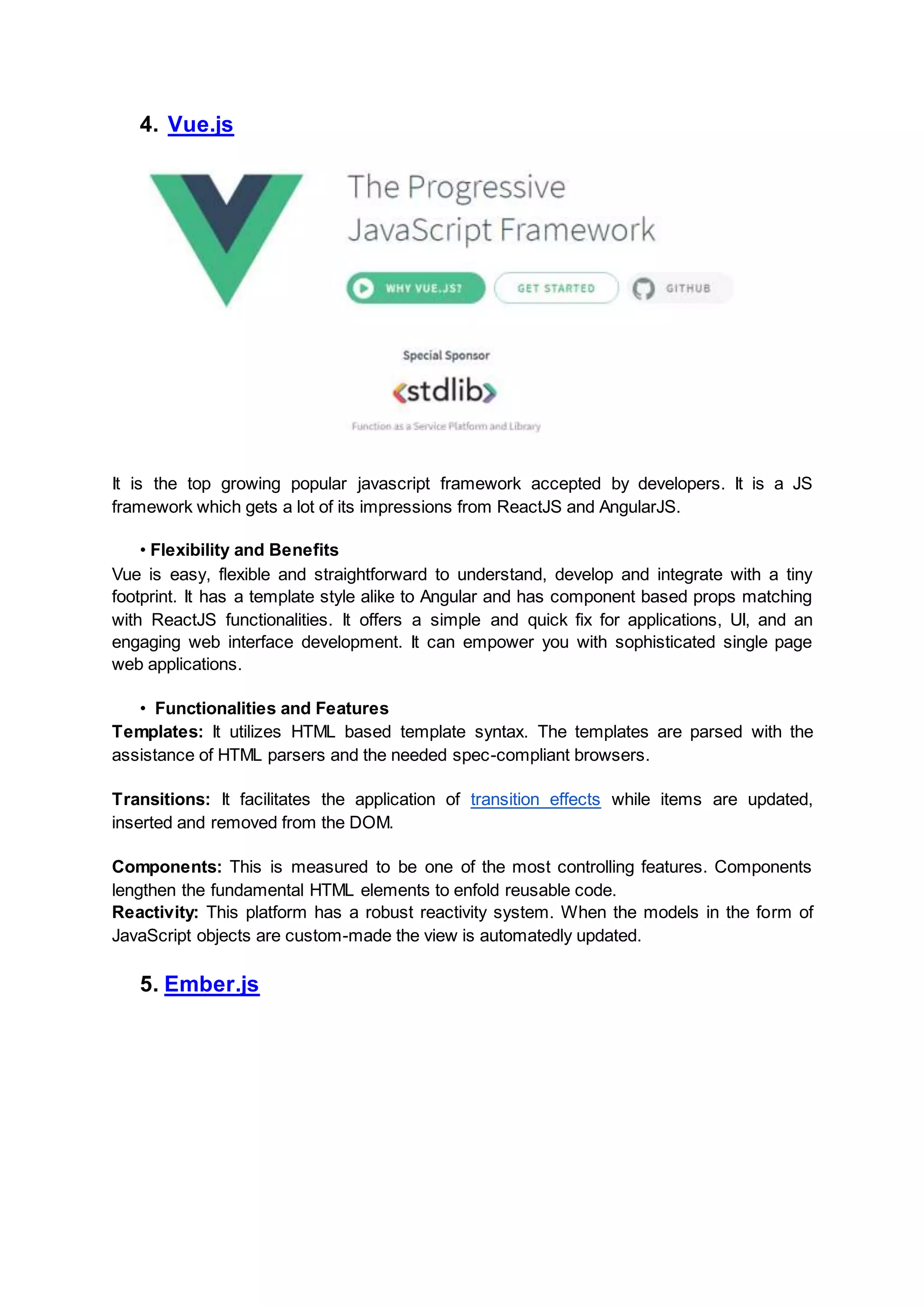 4. Vue.js It is the top growing popular javascript framework accepted by developers. It is a JS framework which gets a lot of its impressions from ReactJS and AngularJS. • Flexibility and Benefits Vue is easy, flexible and straightforward to understand, develop and integrate with a tiny footprint. It has a template style alike to Angular and has component based props matching with ReactJS functionalities. It offers a simple and quick fix for applications, UI, and an engaging web interface development. It can empower you with sophisticated single page web applications. • Functionalities and Features Templates: It utilizes HTML based template syntax. The templates are parsed with the assistance of HTML parsers and the needed spec-compliant browsers. Transitions: It facilitates the application of transition effects while items are updated, inserted and removed from the DOM. Components: This is measured to be one of the most controlling features. Components lengthen the fundamental HTML elements to enfold reusable code. Reactivity: This platform has a robust reactivity system. When the models in the form of JavaScript objects are custom-made the view is automatedly updated. 5. Ember.js 