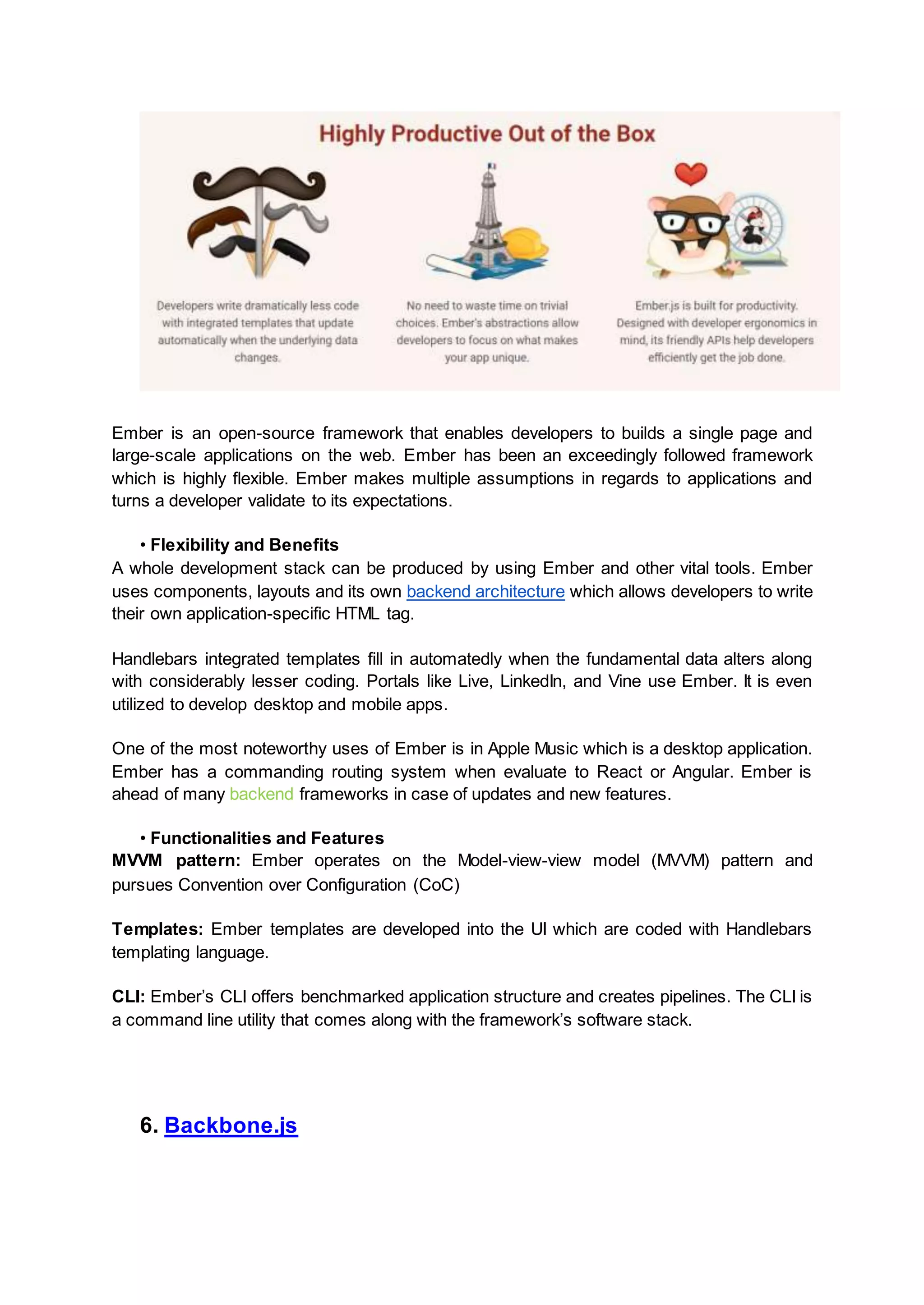 Ember is an open-source framework that enables developers to builds a single page and large-scale applications on the web. Ember has been an exceedingly followed framework which is highly flexible. Ember makes multiple assumptions in regards to applications and turns a developer validate to its expectations. • Flexibility and Benefits A whole development stack can be produced by using Ember and other vital tools. Ember uses components, layouts and its own backend architecture which allows developers to write their own application-specific HTML tag. Handlebars integrated templates fill in automatedly when the fundamental data alters along with considerably lesser coding. Portals like Live, LinkedIn, and Vine use Ember. It is even utilized to develop desktop and mobile apps. One of the most noteworthy uses of Ember is in Apple Music which is a desktop application. Ember has a commanding routing system when evaluate to React or Angular. Ember is ahead of many backend frameworks in case of updates and new features. • Functionalities and Features MVVM pattern: Ember operates on the Model-view-view model (MVVM) pattern and pursues Convention over Configuration (CoC) Templates: Ember templates are developed into the UI which are coded with Handlebars templating language. CLI: Ember’s CLI offers benchmarked application structure and creates pipelines. The CLI is a command line utility that comes along with the framework’s software stack. 6. Backbone.js 