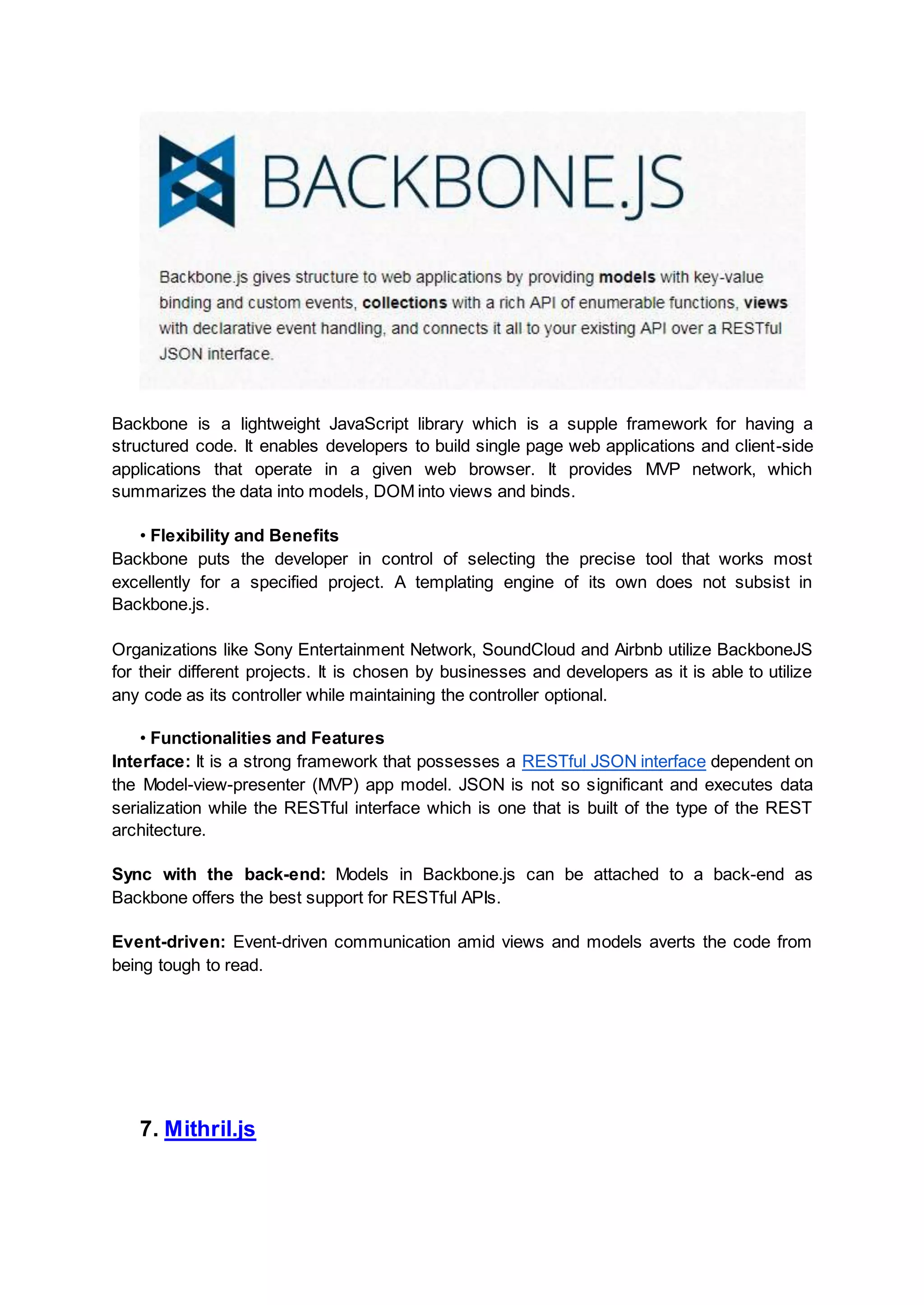 Backbone is a lightweight JavaScript library which is a supple framework for having a structured code. It enables developers to build single page web applications and client-side applications that operate in a given web browser. It provides MVP network, which summarizes the data into models, DOM into views and binds. • Flexibility and Benefits Backbone puts the developer in control of selecting the precise tool that works most excellently for a specified project. A templating engine of its own does not subsist in Backbone.js. Organizations like Sony Entertainment Network, SoundCloud and Airbnb utilize BackboneJS for their different projects. It is chosen by businesses and developers as it is able to utilize any code as its controller while maintaining the controller optional. • Functionalities and Features Interface: It is a strong framework that possesses a RESTful JSON interface dependent on the Model-view-presenter (MVP) app model. JSON is not so significant and executes data serialization while the RESTful interface which is one that is built of the type of the REST architecture. Sync with the back-end: Models in Backbone.js can be attached to a back-end as Backbone offers the best support for RESTful APIs. Event-driven: Event-driven communication amid views and models averts the code from being tough to read. 7. Mithril.js 