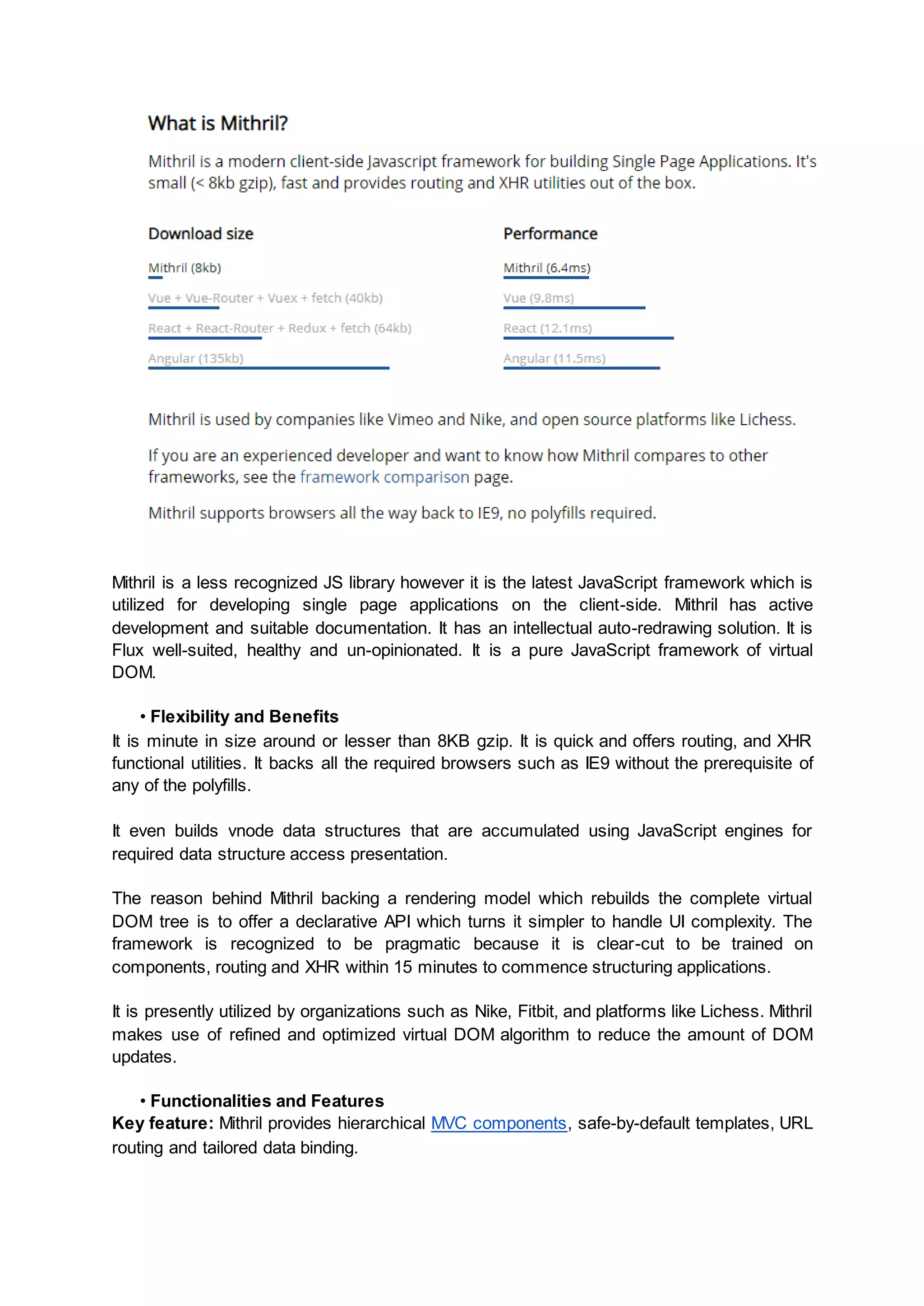 Mithril is a less recognized JS library however it is the latest JavaScript framework which is utilized for developing single page applications on the client-side. Mithril has active development and suitable documentation. It has an intellectual auto-redrawing solution. It is Flux well-suited, healthy and un-opinionated. It is a pure JavaScript framework of virtual DOM. • Flexibility and Benefits It is minute in size around or lesser than 8KB gzip. It is quick and offers routing, and XHR functional utilities. It backs all the required browsers such as IE9 without the prerequisite of any of the polyfills. It even builds vnode data structures that are accumulated using JavaScript engines for required data structure access presentation. The reason behind Mithril backing a rendering model which rebuilds the complete virtual DOM tree is to offer a declarative API which turns it simpler to handle UI complexity. The framework is recognized to be pragmatic because it is clear-cut to be trained on components, routing and XHR within 15 minutes to commence structuring applications. It is presently utilized by organizations such as Nike, Fitbit, and platforms like Lichess. Mithril makes use of refined and optimized virtual DOM algorithm to reduce the amount of DOM updates. • Functionalities and Features Key feature: Mithril provides hierarchical MVC components, safe-by-default templates, URL routing and tailored data binding. 