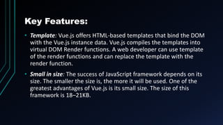 Key Features:
• Template: Vue.js offers HTML-based templates that bind the DOM
with the Vue.js instance data. Vue.js compiles the templates into
virtual DOM Render functions. A web developer can use template
of the render functions and can replace the template with the
render function.
• Small in size: The success of JavaScript framework depends on its
size. The smaller the size is, the more it will be used. One of the
greatest advantages of Vue.js is its small size. The size of this
framework is 18–21KB.
 