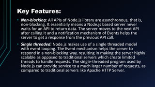 Key Features:
• Non-blocking: All APIs of Node.js library are asynchronous, that is,
non-blocking. It essentially means a Node.js based server never
waits for an API to return data. The server moves to the next API
after calling it and a notification mechanism of Events helps the
server to get a response from the previous API call.
• Single threaded: Node.js makes use of a single threaded model
with event looping. The Event mechanism helps the server to
respond in a non-blocking way, resulting in making the server highly
scalable as opposed to traditional servers which create limited
threads to handle requests. The single-threaded program used by
Node.js can provide service to a much larger number of requests, as
compared to traditional servers like Apache HTTP Server.
 