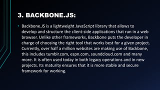 3. BACKBONE.JS:
• Backbone.JS is a lightweight JavaScript library that allows to
develop and structure the client-side applications that run in a web
browser. Unlike other frameworks, Backbone puts the developer in
charge of choosing the right tool that works best for a given project.
Currently, over half a million websites are making use of Backbone,
this includes tumblr.com, espn.com, soundcloud.com and many
more. It is often used today in both legacy operations and in new
projects. Its maturity ensures that it is more stable and secure
framework for working.
 
