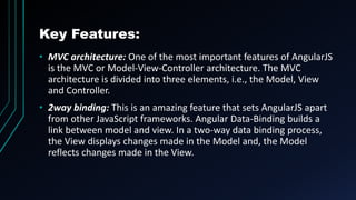 Key Features:
• MVC architecture: One of the most important features of AngularJS
is the MVC or Model-View-Controller architecture. The MVC
architecture is divided into three elements, i.e., the Model, View
and Controller.
• 2way binding: This is an amazing feature that sets AngularJS apart
from other JavaScript frameworks. Angular Data-Binding builds a
link between model and view. In a two-way data binding process,
the View displays changes made in the Model and, the Model
reflects changes made in the View.
 