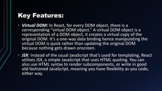 Key Features:
• Virtual DOM: In React, for every DOM object, there is a
corresponding “virtual DOM object.” A virtual DOM object is a
representation of a DOM object, it creates a virtual copy of the
original DOM. It’s a one-way data binding hence manipulating the
virtual DOM is quick rather than updating the original DOM
because nothing gets drawn onscreen.
• JSX: Instead of the usual JavaScript that’s used for templating, React
utilizes JSX, a simple JavaScript that uses HTML quoting. You can
also use HTML syntax to render subcomponents, or write in good
old-fashioned JavaScript, meaning you have flexibility as you code,
either way.
 